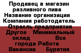 Продавец в магазин разливного пива › Название организации ­ Компания-работодатель › Отрасль предприятия ­ Другое › Минимальный оклад ­ 15 000 - Все города Работа » Вакансии   . Бурятия респ.